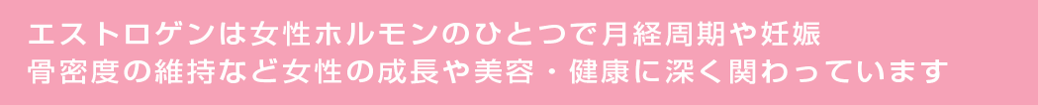 エストロゲンは女性ホルモンのひとつで月経周期や妊娠骨密度の維持など女性の成長や美容・健康に深く関わっています